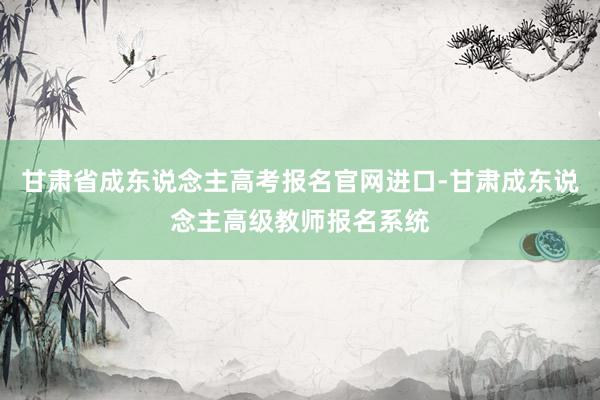 甘肃省成东说念主高考报名官网进口-甘肃成东说念主高级教师报名系统