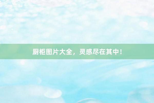 厨柜图片大全，灵感尽在其中！
