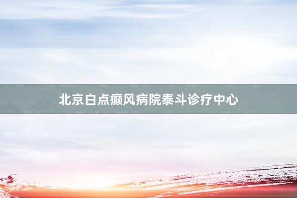 北京白点癫风病院泰斗诊疗中心