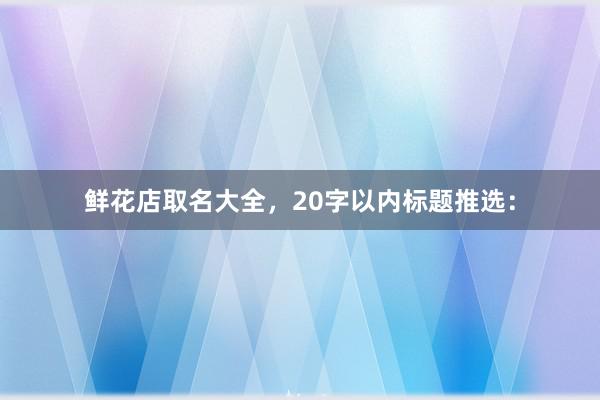 鲜花店取名大全，20字以内标题推选：